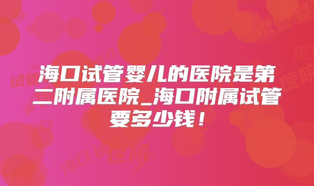 海口试管婴儿的医院是第二附属医院_海口附属试管要多少钱!