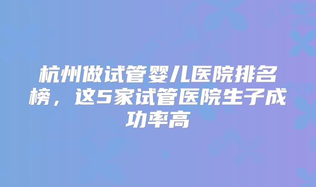 杭州做试管婴儿医院排名榜,这5家试管医院生子成功率高