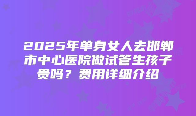 2025年单身女人去邯郸市中心医院做试管生孩子贵吗？费用详细介绍