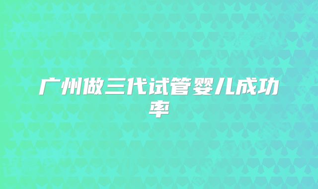 广州做三代试管婴儿成功率