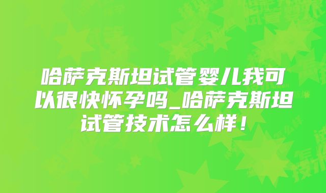 哈萨克斯坦试管婴儿我可以很快怀孕吗_哈萨克斯坦试管技术怎么样！