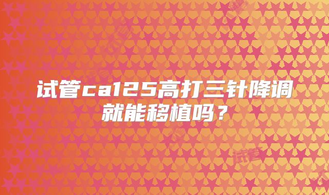 试管ca125高打三针降调就能移植吗?