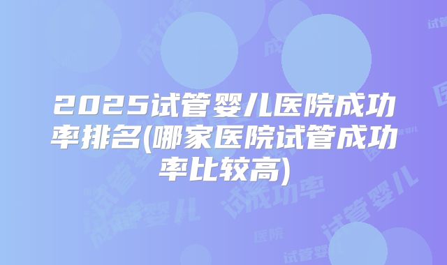 2025试管婴儿医院成功率排名(哪家医院试管成功率比较高)