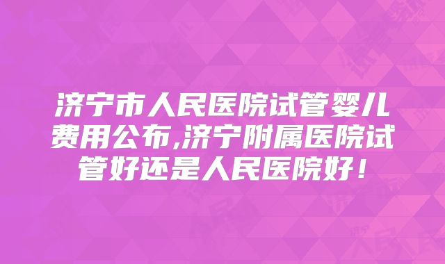 济宁市人民医院试管婴儿费用公布,济宁附属医院试管好还是人民医院好!