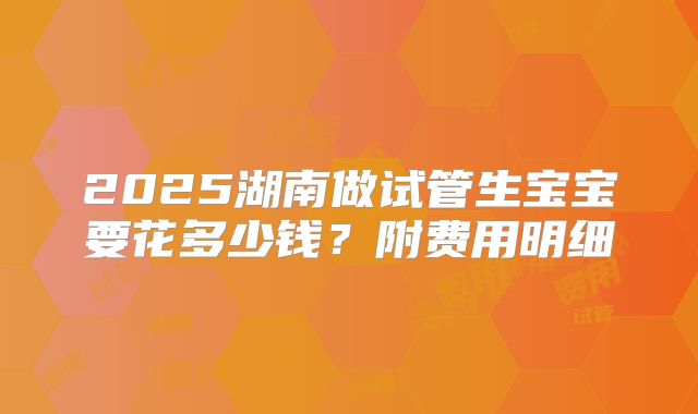2025湖南做试管生宝宝要花多少钱？附费用明细