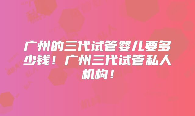 广州的三代试管婴儿要多少钱!广州三代试管私人机构!