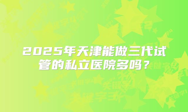 2025年天津能做三代试管的私立医院多吗？