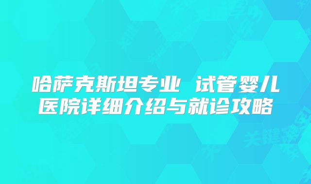 哈萨克斯坦专业 试管婴儿医院详细介绍与就诊攻略
