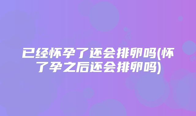 已经怀孕了还会排卵吗(怀了孕之后还会排卵吗)