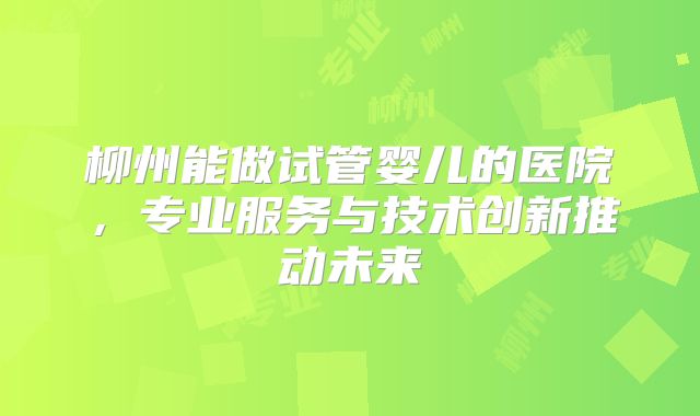 柳州能做试管婴儿的医院,专业服务与技术创新推动未来