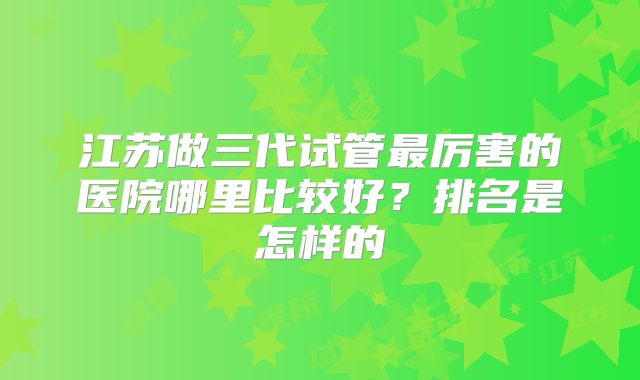 江苏做三代试管最厉害的医院哪里比较好？排名是怎样的