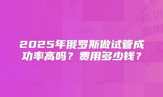 2025年俄罗斯做试管成功率高吗?费用多少钱?