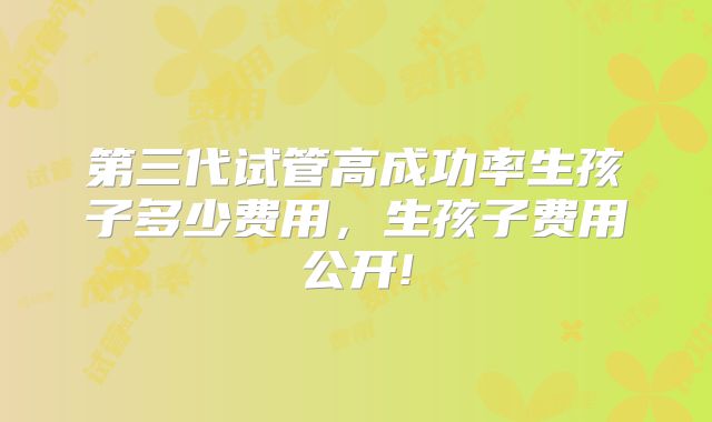 第三代试管高成功率生孩子多少费用,生孩子费用公开!