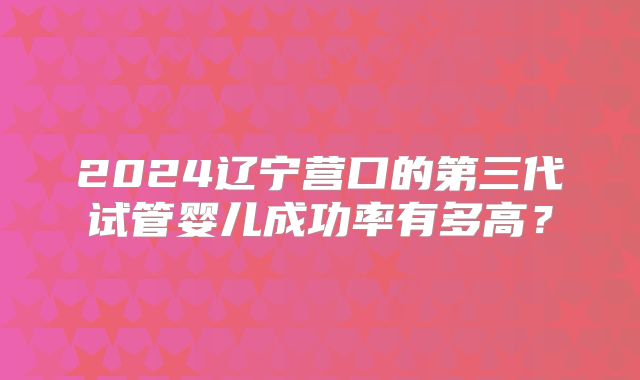 2024辽宁营口的第三代试管婴儿成功率有多高?