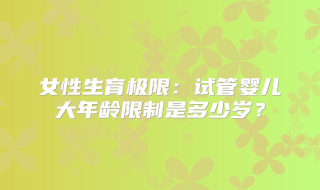 女性生育极限:试管婴儿大年龄限制是多少岁?