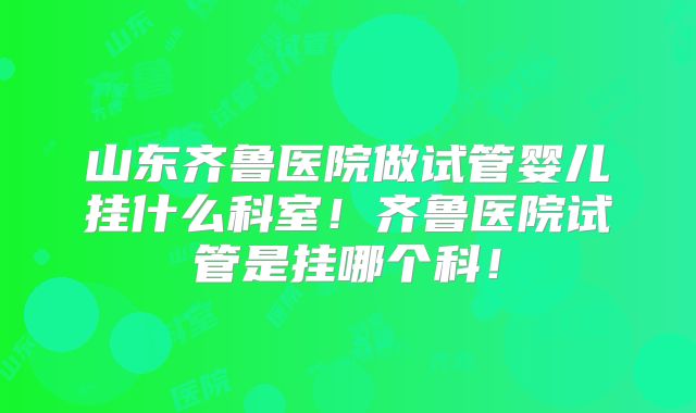 山东齐鲁医院做试管婴儿挂什么科室!齐鲁医院试管是挂哪个科!