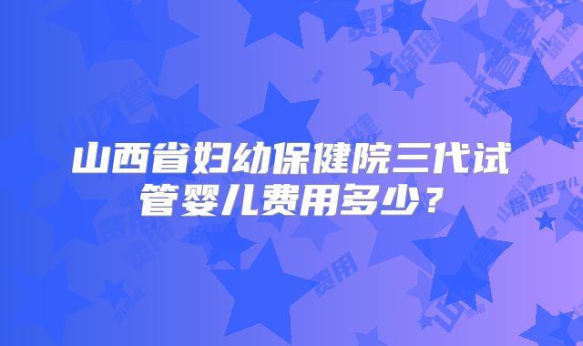 山西省妇幼保健院三代试管婴儿费用多少？
