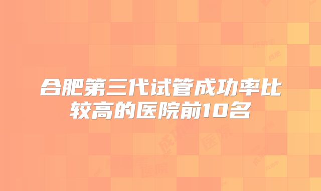 合肥第三代试管成功率比较高的医院前10名