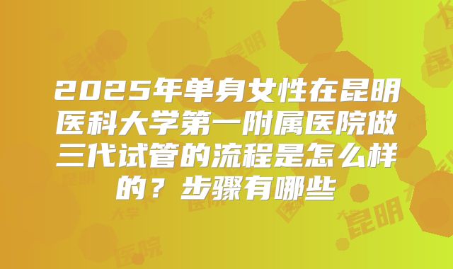 2025年单身女性在昆明医科大学第一附属医院做三代试管的流程是怎么样的?步骤有哪些