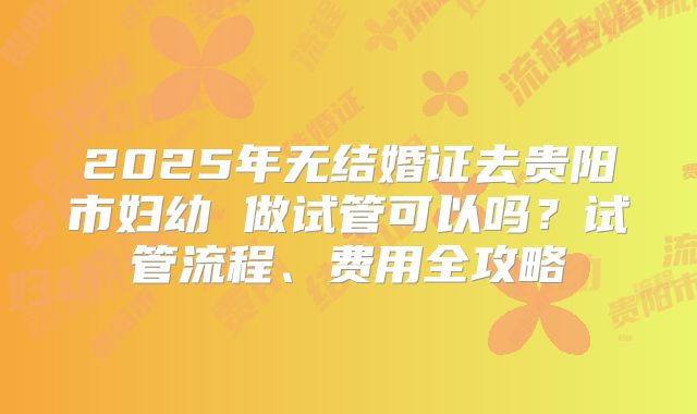 2025年无结婚证去贵阳市妇幼 做试管可以吗？试管流程、费用全攻略