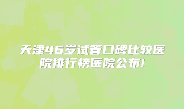 天津46岁试管口碑比较医院排行榜医院公布!