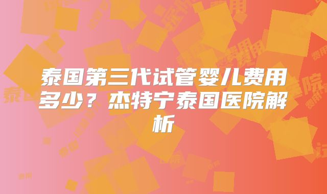 泰国第三代试管婴儿费用多少?杰特宁泰国医院解析