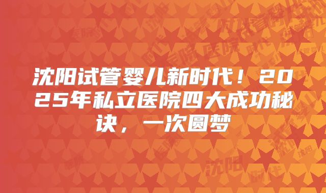 沈阳试管婴儿新时代！2025年私立医院四大成功秘诀，一次圆梦