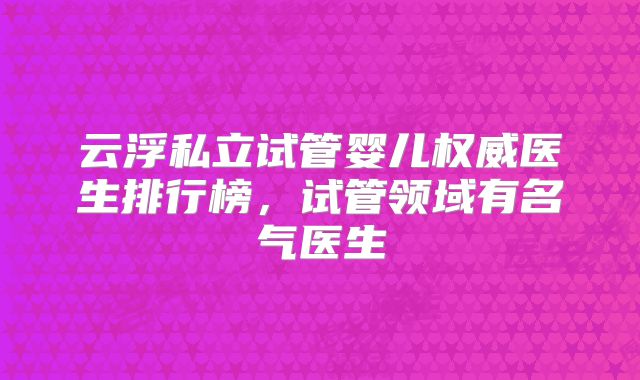 云浮私立试管婴儿权威医生排行榜，试管领域有名气医生