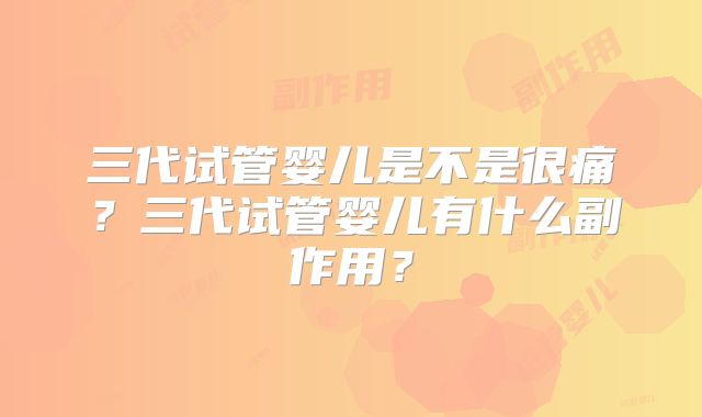 三代试管婴儿是不是很痛?三代试管婴儿有什么副作用?