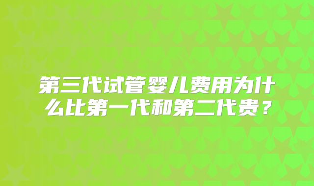 第三代试管婴儿费用为什么比第一代和第二代贵？