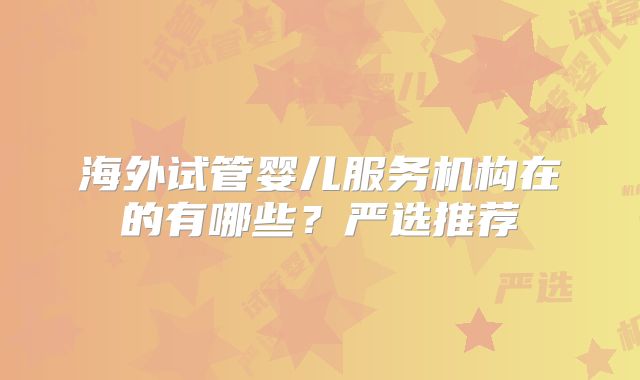 海外试管婴儿服务机构在的有哪些？严选推荐