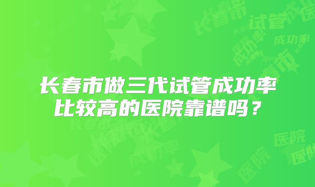 长春市做三代试管成功率比较高的医院靠谱吗?