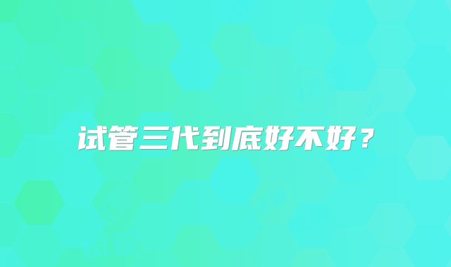 试管三代到底好不好？