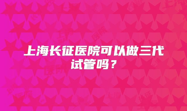 上海长征医院可以做三代试管吗?