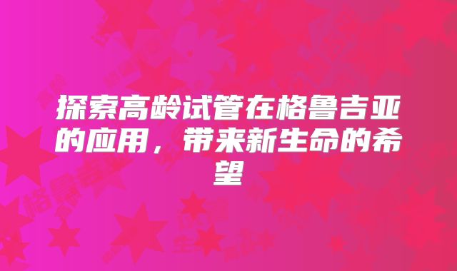 探索高龄试管在格鲁吉亚的应用，带来新生命的希望