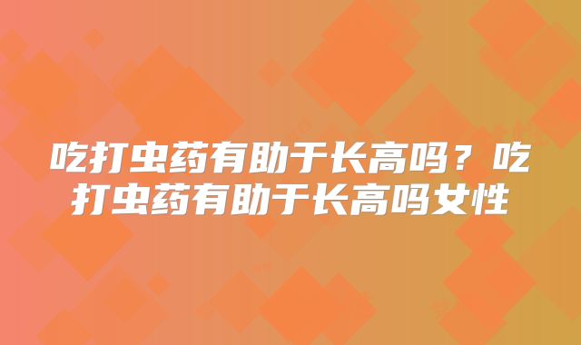 吃打虫药有助于长高吗？吃打虫药有助于长高吗女性