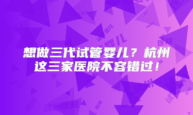 想做三代试管婴儿?杭州这三家医院不容错过!
