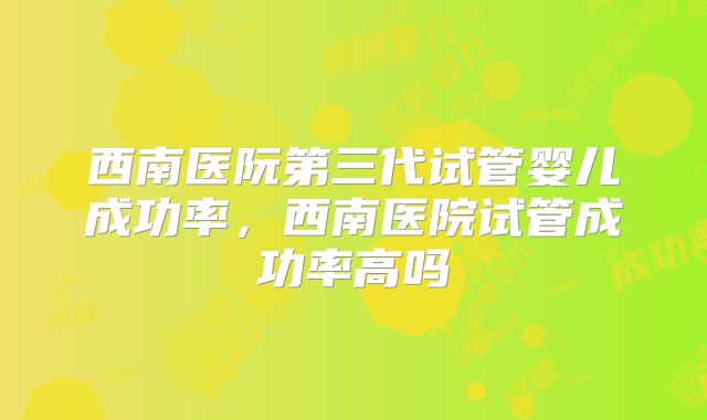 西南医阮第三代试管婴儿成功率,西南医院试管成功率高吗