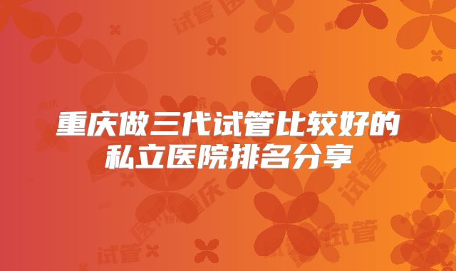 重庆做三代试管比较好的私立医院排名分享