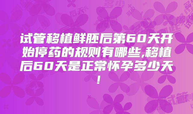 试管移植鲜胚后第60天开始停药的规则有哪些,移植后60天是正常怀孕多少天！