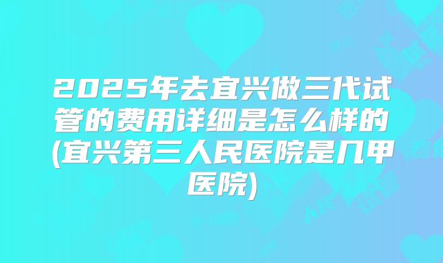 2025年去宜兴做三代试管的费用详细是怎么样的(宜兴第三人民医院是几甲医院)