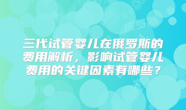 三代试管婴儿在俄罗斯的费用解析，影响试管婴儿费用的关键因素有哪些？