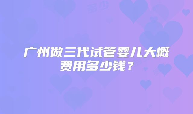 广州做三代试管婴儿大概费用多少钱?