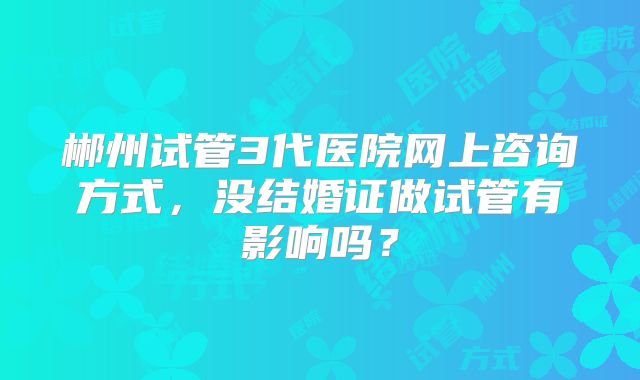 郴州试管3代医院网上咨询方式，没结婚证做试管有影响吗？