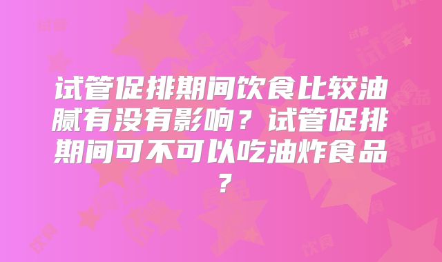 试管促排期间饮食比较油腻有没有影响？试管促排期间可不可以吃油炸食品？