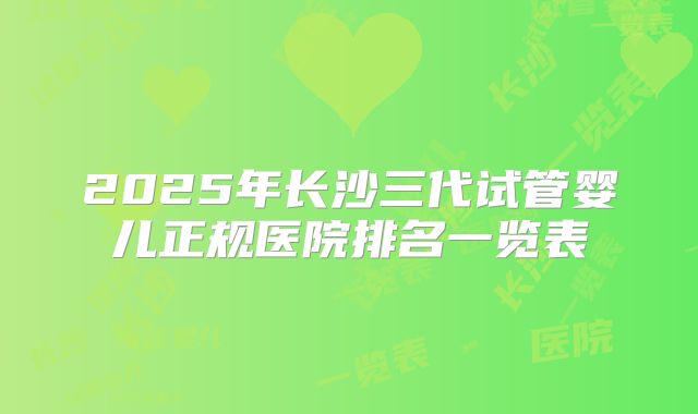 2025年长沙三代试管婴儿正规医院排名一览表
