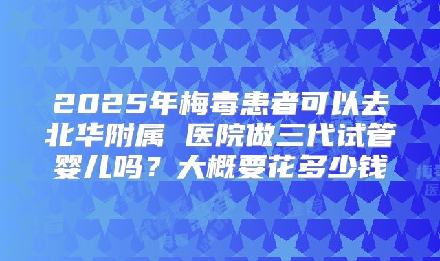 2025年梅毒患者可以去北华附属 医院做三代试管婴儿吗？大概要花多少钱