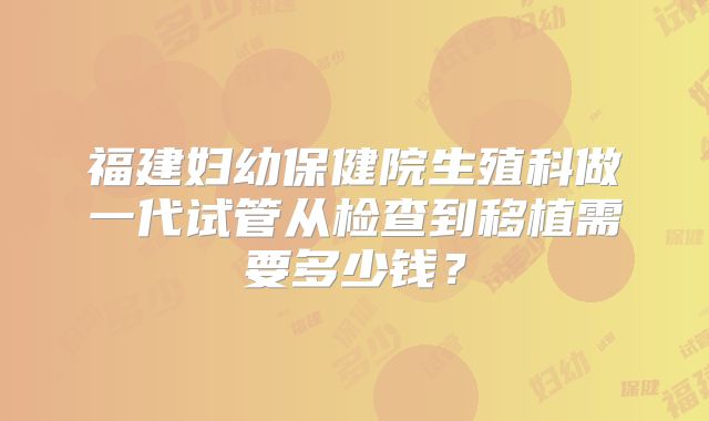 福建妇幼保健院生殖科做一代试管从检查到移植需要多少钱？