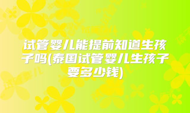 试管婴儿能提前知道生孩子吗(泰国试管婴儿生孩子要多少钱)