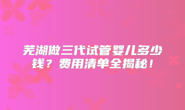 芜湖做三代试管婴儿多少钱？费用清单全揭秘！